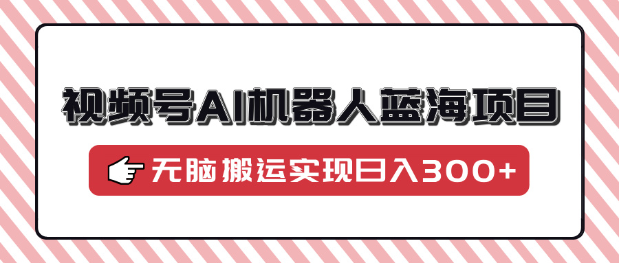 视频号AI机器人蓝海项目:0小白必看!无脑搬运保姆级教程,轻松日入300+