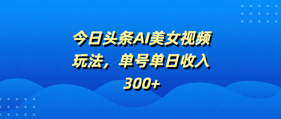 今日头条AI美女视频实操玩法:单号单日收入300+,从0到1教你赚