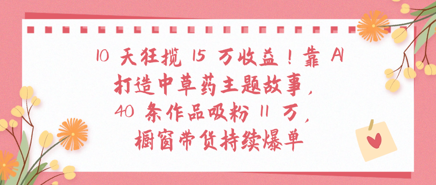 中草药主题故事40条作品吸粉11万!10天狂揽15万收益,橱窗带货持续爆单