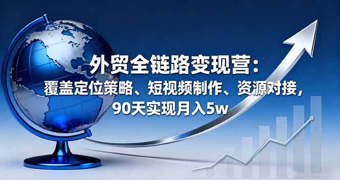 外贸全链路变现营:定位策略+短视频制作+资源对接,90天实战月入5w