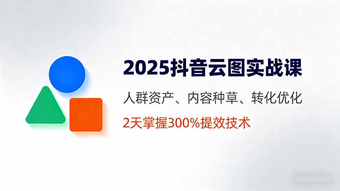 2025抖音云图实战课：人群资产、内容种草、转化优化全流程，2天掌握300%提效技术