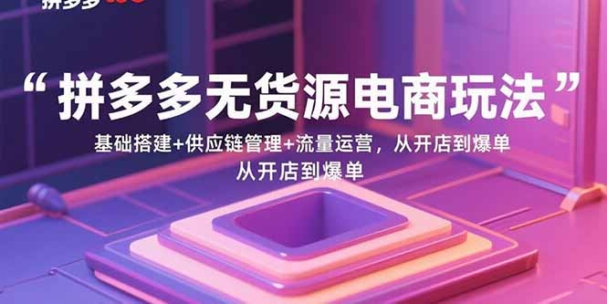 拼多多无货源电商玩法：基础搭建+供应链管理+流量运营全流程，从开店到爆单保姆级指南