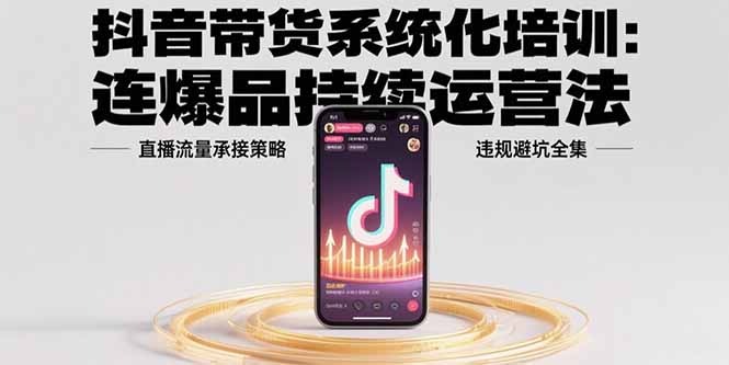 抖音带货系统化培训:爆品持续运营法+直播流量承接策略+违规避坑全攻略