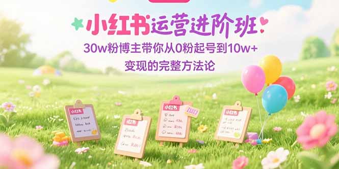 30w粉博主亲授!小红书运营进阶:从0粉起号到10w+变现的完整攻略