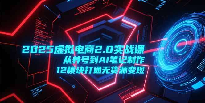 2025虚拟电商2.0实战课：从养号到AI笔记制作，12模块打通无货源变现