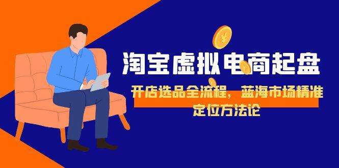 淘宝虚拟电商从0到1起盘全流程:开店选品+蓝海市场精准定位方法论,新手实操指南