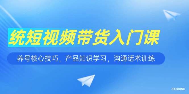 短视频带货入门课:养号技巧+产品知识+沟通话术,新手带货快速上手指南