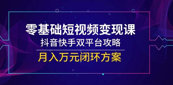 零基础短视频变现课：抖音快手双平台从0到1攻略，月入万元闭环方案