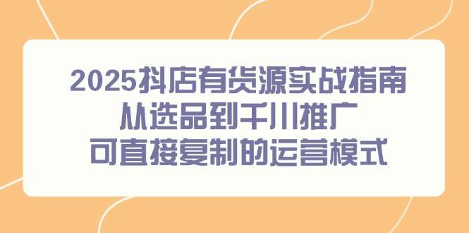 2025抖店有货源全流程实战指南：从选品到千川推广，可直接复制的运营模式