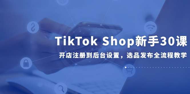 TikTok Shop新手开店全流程：从注册、后台设置到选品发布，30课手把手教学
