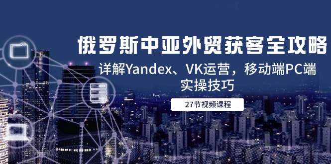 俄罗斯中亚外贸获客实操攻略：Yandex、VK运营详解+移动端PC端获客技巧