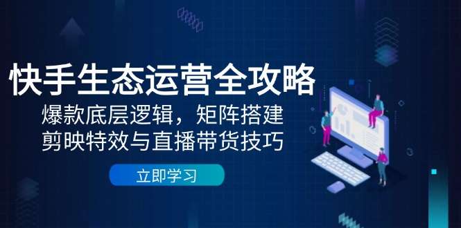 快手生态运营全攻略：爆款底层逻辑+矩阵搭建+剪映特效+直播带货高转化技巧