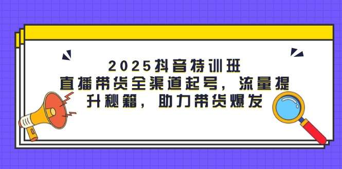 2025抖音特训班：直播带货全渠道起号+流量提升秘籍，助力带货爆发