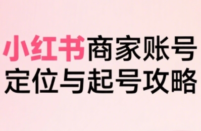 小红书商家起号全流程：从定位到爆单，系统拆解小红书电商全链路实战（2024最新更新）