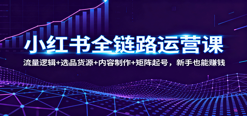 新手小红书赚钱必学：全链路运营课（流量逻辑+选品货源+内容制作+矩阵起号）