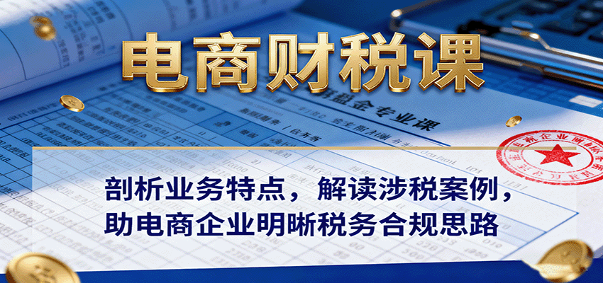 电商财税课：深度剖析业务特点+实战涉税案例解读，助电商企业掌握税务合规方法