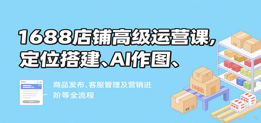 1688店铺高级运营课：定位搭建、AI作图、商品发布、客服管理与营销进阶全流程攻略