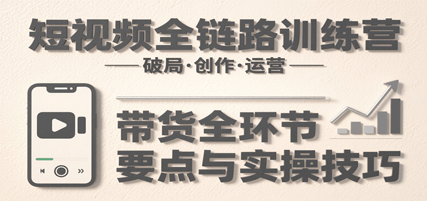 短视频全链路训练营：从破局到带货，详解创作、运营全环节要点与实操技巧