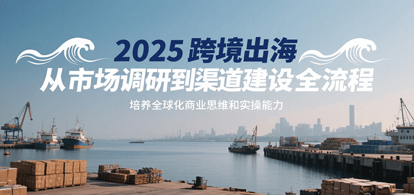 2025跨境出海全流程指南：从市场调研到渠道建设，培养全球化商业思维与实操能力