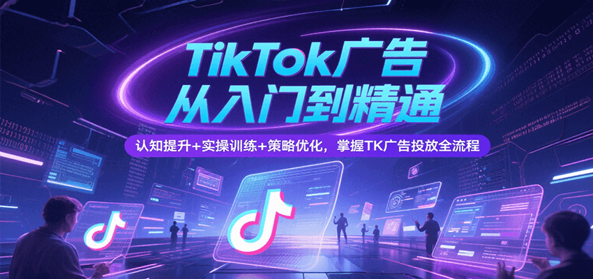 TikTok广告从入门到精通：认知提升+实操训练+策略优化，掌握TK投放全流程
