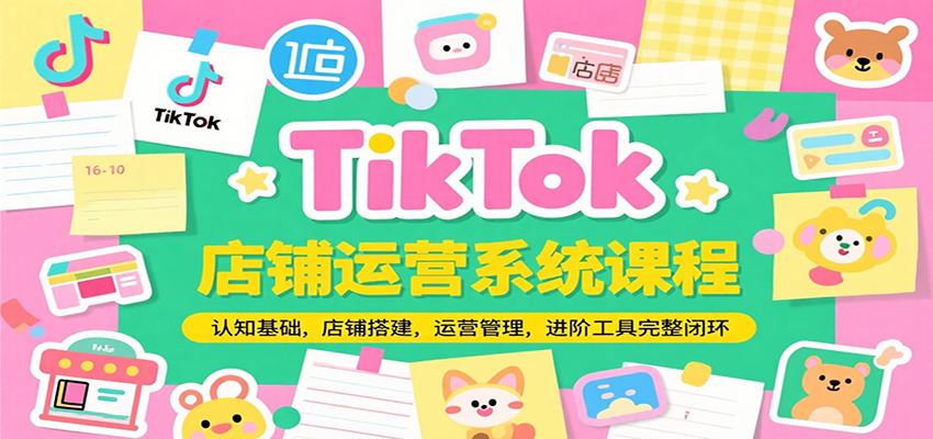 TikTok店铺运营系统课程：从认知基础、店铺搭建到运营管理+进阶工具落地，全流程完整闭环