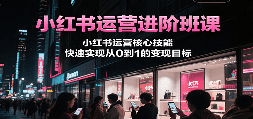 小红书运营进阶班课：核心技能系统学，从0到1快速变现