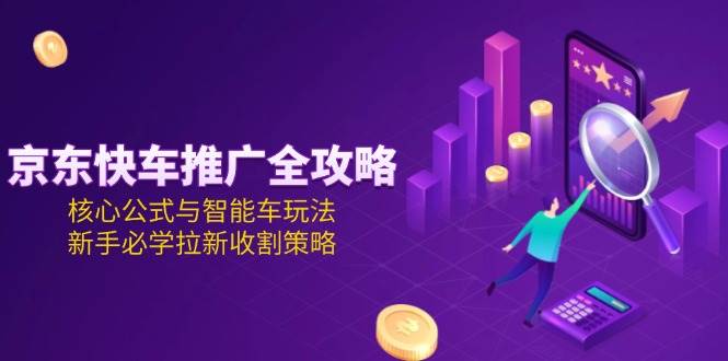 京东快车推广新手必学：全攻略+核心公式+智能车玩法，拉新收割策略详解