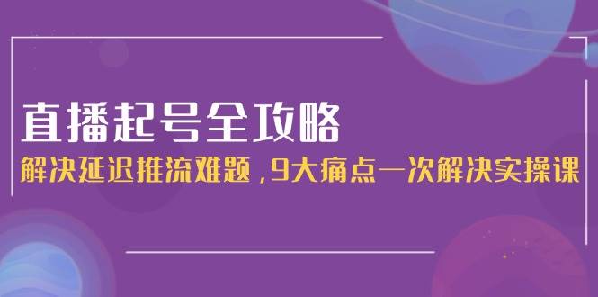 直播起号全攻略：解决延迟推流难题，9大痛点一次解决全流程实操课