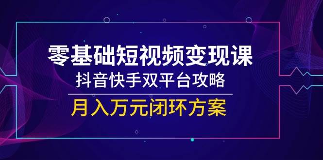 零基础短视频变现课：抖音快手双平台攻略，月入万元闭环方案