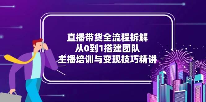 直播带货全流程拆解：从0到1搭建团队+主播培训+变现技巧（新手必看）