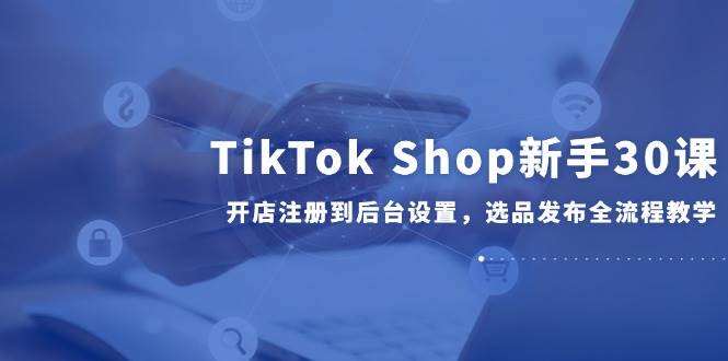 TikTok Shop新手必看30课：从开店注册、后台设置到选品发布全流程详细教学