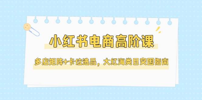 小红书电商高阶课：多店矩阵+卡位选品，大红海类目突围全指南（5月最新更新）