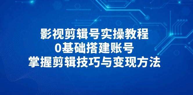 影视剪辑号0基础实操教程：从搭建账号到高效剪辑技巧+5大变现方法