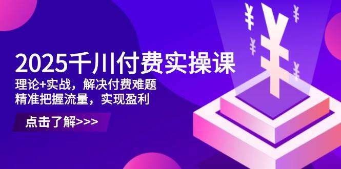 2025千川付费实操课：理论实战结合，破解付费难题，精准引流盈利指南