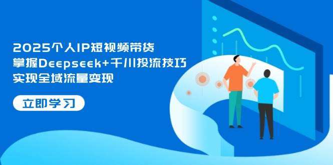 2025个人IP短视频带货：Deepseek+千川投流技巧，全域流量变现指南