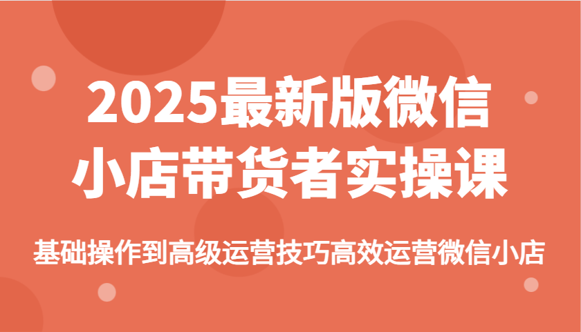 2025最新版微信小店带货者实操课：从基础操作到高级运营技巧，高效运营全指南