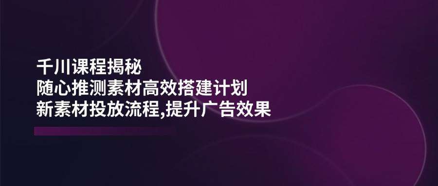 千川课程揭秘：灵活素材推测高效搭建计划，新素材投放流程提升广告效果