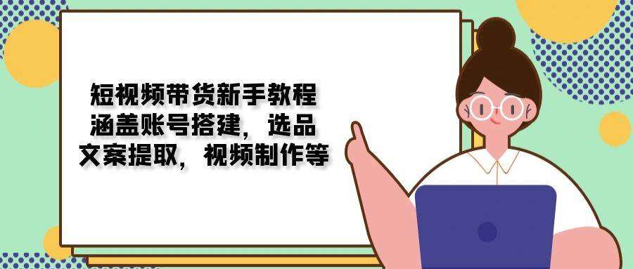 保姆级短视频带货新手教程：从0到1全流程拆解账号搭建、选品、文案提取、视频制作
