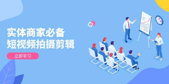 实体商家必备！短视频拍摄剪辑从基础到进阶教程：全面提升视频质量，高效获客涨业绩