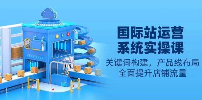 国际站运营实操课：关键词构建与产品线布局，全面提升店铺流量指南