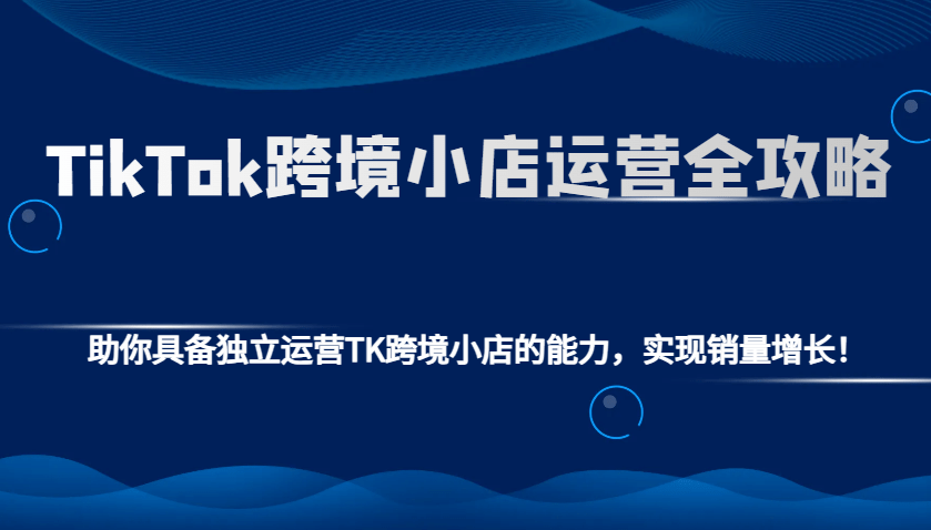 TikTok跨境小店运营全攻略：从独立运营到销量增长，一篇掌握