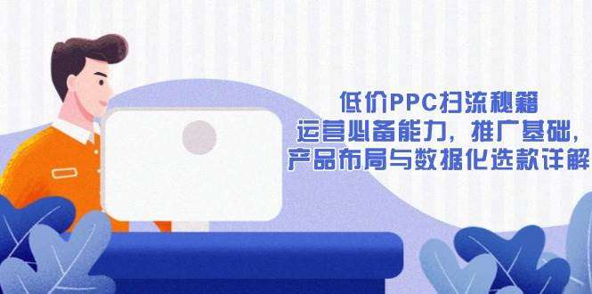 低价PPC扫流秘籍：运营必备能力、推广基础、产品布局与数据化选款全攻略