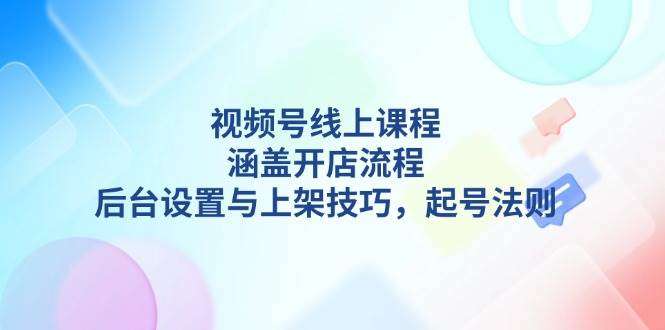 视频号线上课程详解：从0到1掌握开店流程、后台设置、上架技巧与起号法则