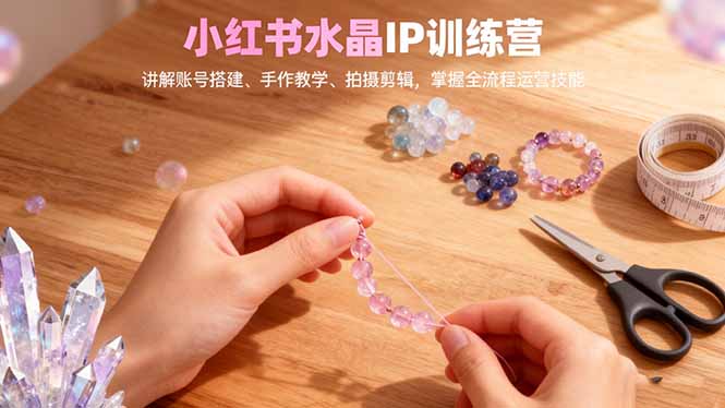 小红书水晶IP训练营：从0到1账号搭建、手作教学、拍摄剪辑，全流程运营技能掌握