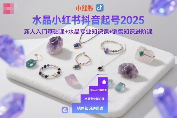 2025小红书抖音水晶起号全攻略：新人入门基础课+水晶专业知识课+销售知识进阶课