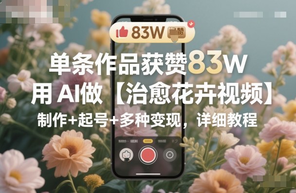83W赞爆款！AI治愈花卉视频全攻略：从制作技巧到起号运营+多渠道变现，保姆级教程