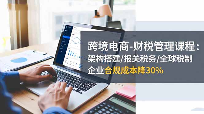 跨境电商财税管理课程：架构搭建/报关税务/全球税制，合规成本直降30%！