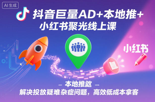 抖音巨量AD+本地推+小红书聚光：线上课破解投放疑难杂症，高效低成本拿客全攻略