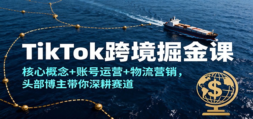 TikTok跨境掘金课：核心概念+账号运营+物流营销全攻略，头部博主带你深耕赛道