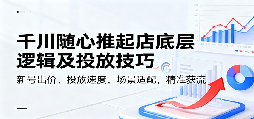 千川随心推起店底层逻辑与投放技巧：新号出价、投放速度、场景适配精准获流指南